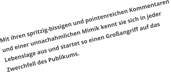 Mit ihren spritzig-bissigen und pointenreichen Kommentaren  und einer unnachahmlichen Mimik kennt sie sich in jeder  Lebenslage aus und startet so einen Großangriff auf das  Zwerchfell des Publikums.